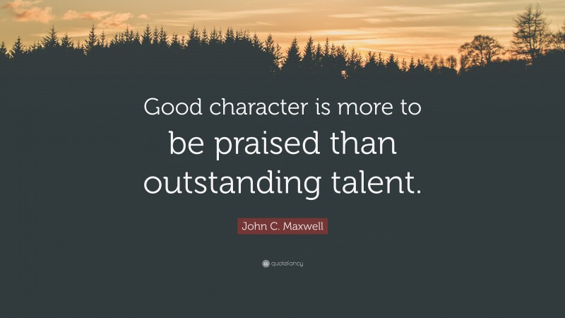 John C. Maxwell Quote: “Good character is more to be praised than outstanding talent.”