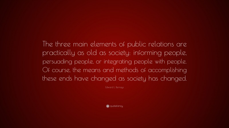 Edward L. Bernays Quote: “The three main elements of public relations are practically as old as society: informing people, persuading people, or integrating people with people. Of course, the means and methods of accomplishing these ends have changed as society has changed.”