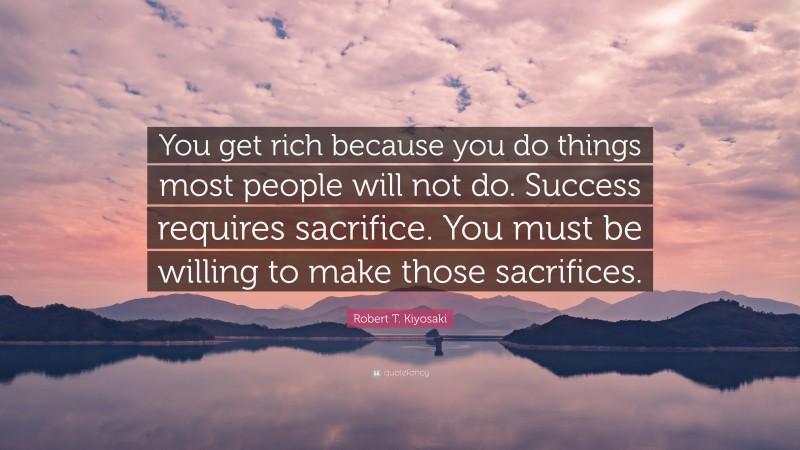 Robert T. Kiyosaki Quote: “You get rich because you do things most people will not do. Success requires sacrifice. You must be willing to make those sacrifices.”