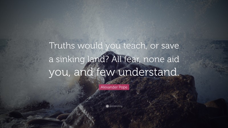 Alexander Pope Quote: “Truths would you teach, or save a sinking land? All fear, none aid you, and few understand.”
