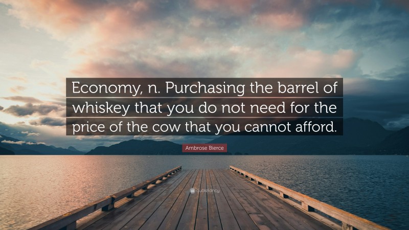 Ambrose Bierce Quote: “Economy, n. Purchasing the barrel of whiskey that you do not need for the price of the cow that you cannot afford.”