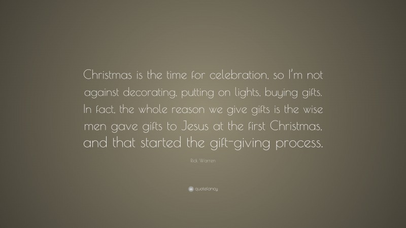 Rick Warren Quote: “Christmas is the time for celebration, so I’m not against decorating, putting on lights, buying gifts. In fact, the whole reason we give gifts is the wise men gave gifts to Jesus at the first Christmas, and that started the gift-giving process.”