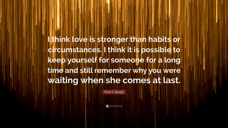 Peter S. Beagle Quote: “I think love is stronger than habits or circumstances. I think it is possible to keep yourself for someone for a long time and still remember why you were waiting when she comes at last.”