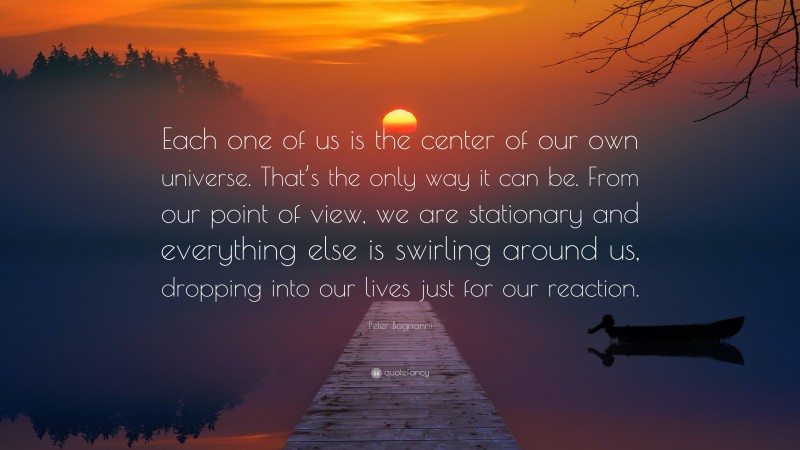 Peter Bognanni Quote: “Each one of us is the center of our own universe. That’s the only way it can be. From our point of view, we are stationary and everything else is swirling around us, dropping into our lives just for our reaction.”