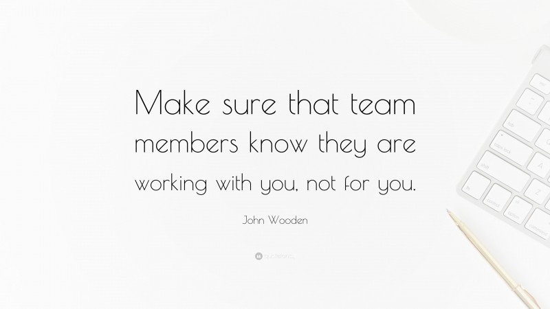 John Wooden Quote: “Make sure that team members know they are working with you, not for you.”