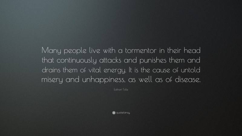 Eckhart Tolle Quote: “Many people live with a tormentor in their head that continuously attacks and punishes them and drains them of vital energy. It is the cause of untold misery and unhappiness, as well as of disease.”