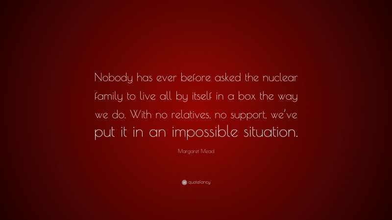 Margaret Mead Quote: “Nobody has ever before asked the nuclear family to live all by itself in a box the way we do. With no relatives, no support, we’ve put it in an impossible situation.”