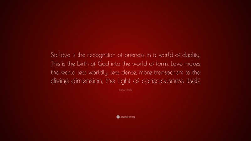 Eckhart Tolle Quote: “So love is the recognition of oneness in a world of duality. This is the birth of God into the world of form. Love makes the world less worldly, less dense, more transparent to the divine dimension, the light of consciousness itself.”