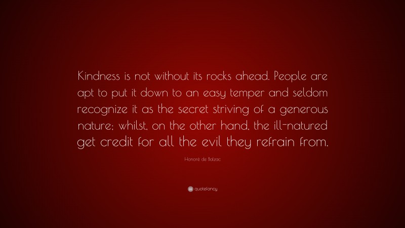 Honoré de Balzac Quote: “Kindness is not without its rocks ahead. People are apt to put it down to an easy temper and seldom recognize it as the secret striving of a generous nature; whilst, on the other hand, the ill-natured get credit for all the evil they refrain from.”