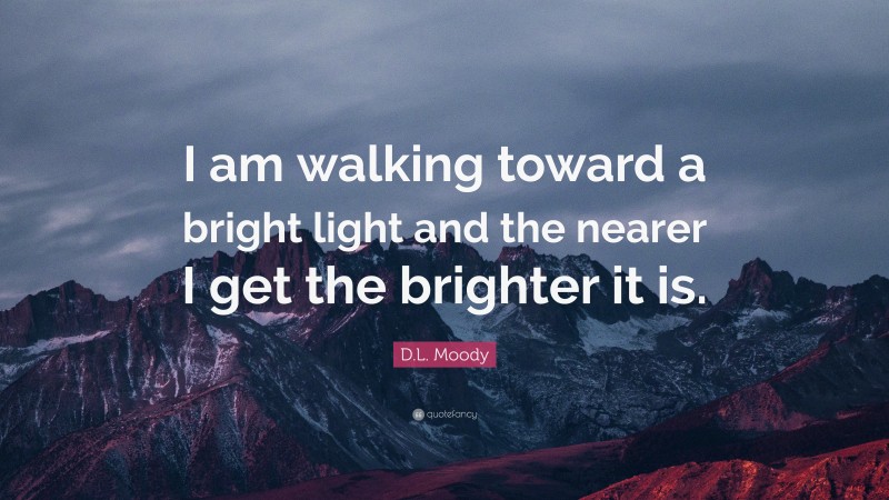 D.L. Moody Quote: “I am walking toward a bright light and the nearer I get the brighter it is.”