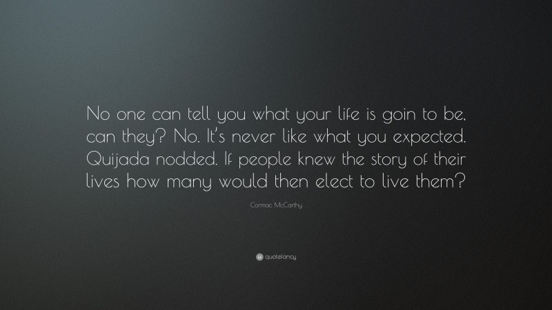 Cormac McCarthy Quote: “No one can tell you what your life is goin to be, can they? No. It’s never like what you expected. Quijada nodded. If people knew the story of their lives how many would then elect to live them?”