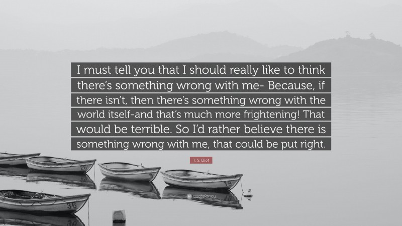 T. S. Eliot Quote: “I must tell you that I should really like to think there’s something wrong with me- Because, if there isn’t, then there’s something wrong with the world itself-and that’s much more frightening! That would be terrible. So I’d rather believe there is something wrong with me, that could be put right.”