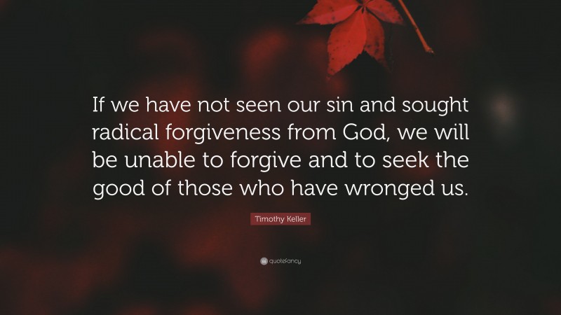 Timothy Keller Quote: “If we have not seen our sin and sought radical forgiveness from God, we will be unable to forgive and to seek the good of those who have wronged us.”