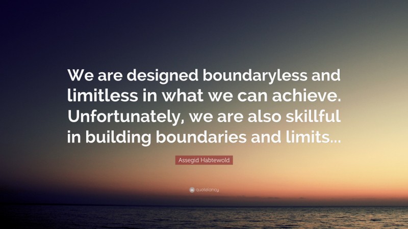Assegid Habtewold Quote: “We are designed boundaryless and limitless in what we can achieve. Unfortunately, we are also skillful in building boundaries and limits...”