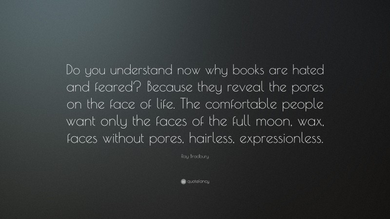 Ray Bradbury Quote: “Do you understand now why books are hated and feared? Because they reveal the pores on the face of life. The comfortable people want only the faces of the full moon, wax, faces without pores, hairless, expressionless.”