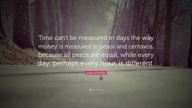Jorge Luis Borges Quote: “Time can’t be measured in days the way money is measured in pesos and centavos, because all pesos are equal, while every day, perhaps every hour, is different.”