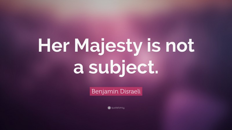 Benjamin Disraeli Quote: “Her Majesty is not a subject.”