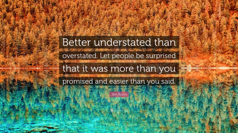 Jim Rohn Quote: “Better understated than overstated. Let people be surprised that it was more than you promised and easier than you said.”