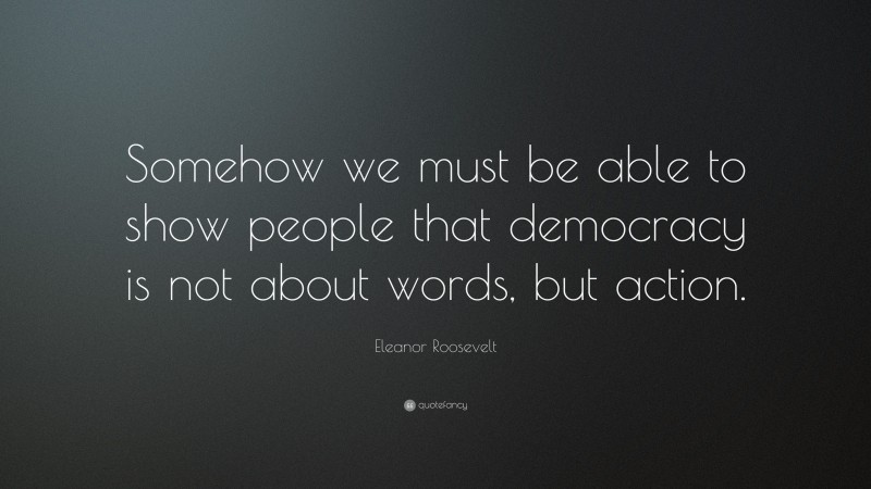 Eleanor Roosevelt Quote: “Somehow we must be able to show people that democracy is not about words, but action.”