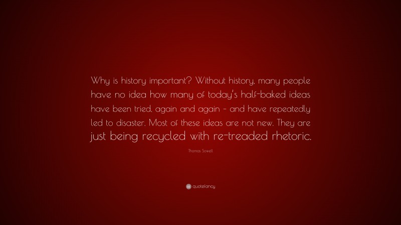 Thomas Sowell Quote: “Why is history important? Without history, many people have no idea how many of today’s half-baked ideas have been tried, again and again – and have repeatedly led to disaster. Most of these ideas are not new. They are just being recycled with re-treaded rhetoric.”