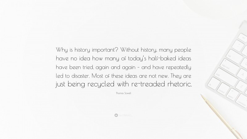 Thomas Sowell Quote: “Why is history important? Without history, many people have no idea how many of today’s half-baked ideas have been tried, again and again – and have repeatedly led to disaster. Most of these ideas are not new. They are just being recycled with re-treaded rhetoric.”