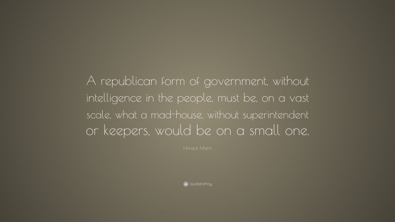 Horace Mann Quote: “A republican form of government, without intelligence in the people, must be, on a vast scale, what a mad-house, without superintendent or keepers, would be on a small one.”