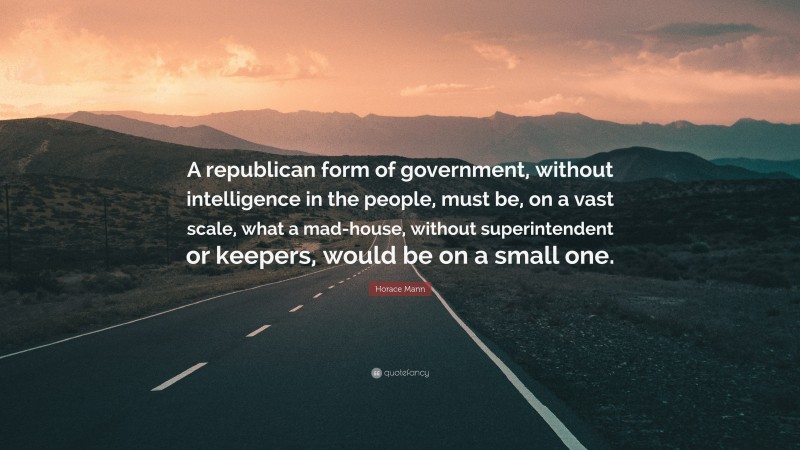 Horace Mann Quote: “A republican form of government, without intelligence in the people, must be, on a vast scale, what a mad-house, without superintendent or keepers, would be on a small one.”