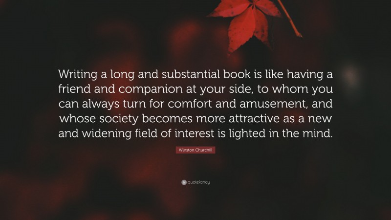 Winston Churchill Quote: “Writing a long and substantial book is like having a friend and companion at your side, to whom you can always turn for comfort and amusement, and whose society becomes more attractive as a new and widening field of interest is lighted in the mind.”