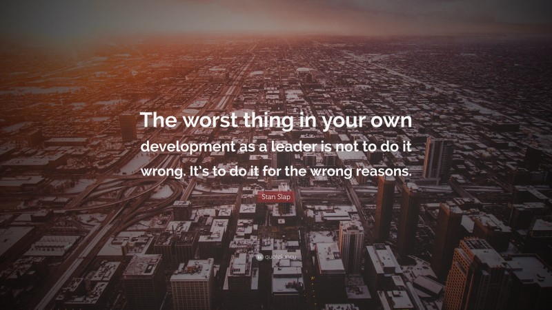 Stan Slap Quote: “The worst thing in your own development as a leader is not to do it wrong. It’s to do it for the wrong reasons.”