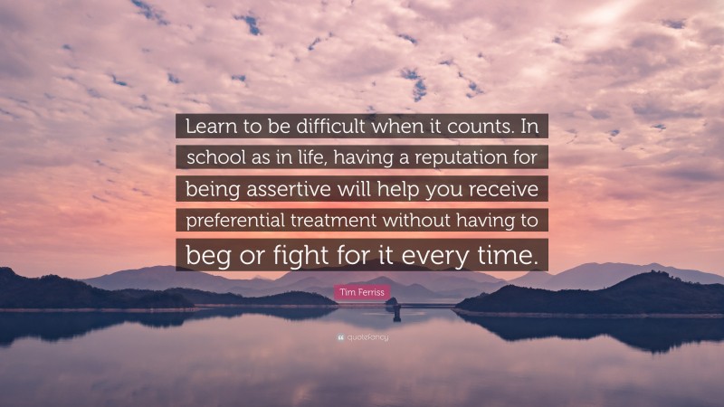 Tim Ferriss Quote: “Learn to be difficult when it counts. In school as in life, having a reputation for being assertive will help you receive preferential treatment without having to beg or fight for it every time.”