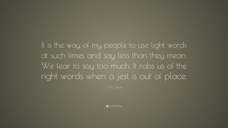 J. R. R. Tolkien Quote: “It is the way of my people to use light words at such times and say less than they mean. We fear to say too much. It robs us of the right words when a jest is out of place.”