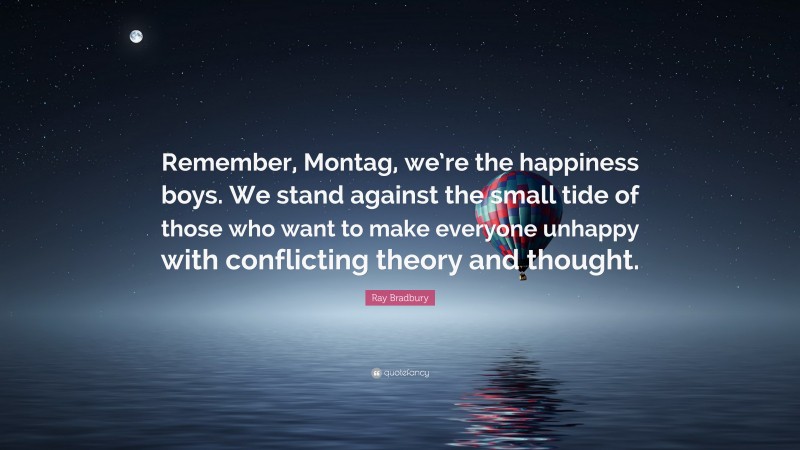 Ray Bradbury Quote: “Remember, Montag, we’re the happiness boys. We stand against the small tide of those who want to make everyone unhappy with conflicting theory and thought.”