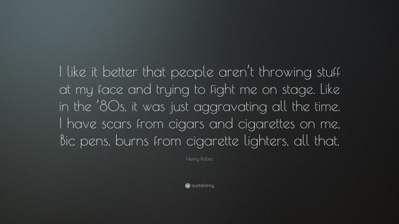 Henry Rollins Quote: “I like it better that people aren’t throwing stuff at my face and trying to fight me on stage. Like in the ’80s, it was just aggravating all the time. I have scars from cigars and cigarettes on me, Bic pens, burns from cigarette lighters, all that.”