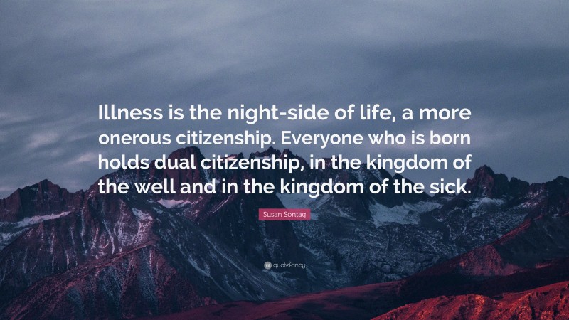 Susan Sontag Quote: “Illness is the night-side of life, a more onerous citizenship. Everyone who is born holds dual citizenship, in the kingdom of the well and in the kingdom of the sick.”