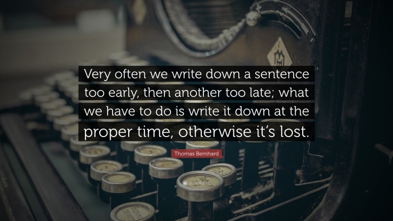 Thomas Bernhard Quote: “Very often we write down a sentence too early, then another too late; what we have to do is write it down at the proper time, otherwise it’s lost.”