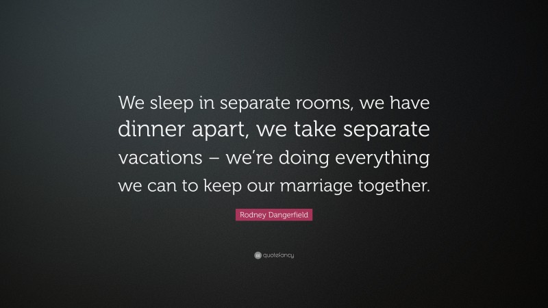 Rodney Dangerfield Quote: “We sleep in separate rooms, we have dinner apart, we take separate vacations – we’re doing everything we can to keep our marriage together.”