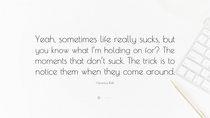 Veronica Roth Quote: “Yeah, sometimes life really sucks, but you know what I’m holding on for? The moments that don’t suck. The trick is to notice them when they come around.”