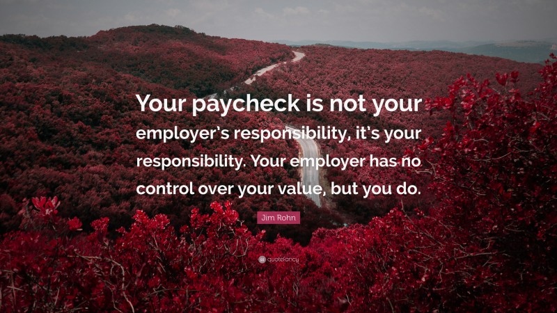 Jim Rohn Quote: “Your paycheck is not your employer’s responsibility, it’s your responsibility. Your employer has no control over your value, but you do.”