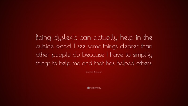 Richard Branson Quote: “Being dyslexic can actually help in the outside world. I see some things clearer than other people do because I have to simplify things to help me and that has helped others.”