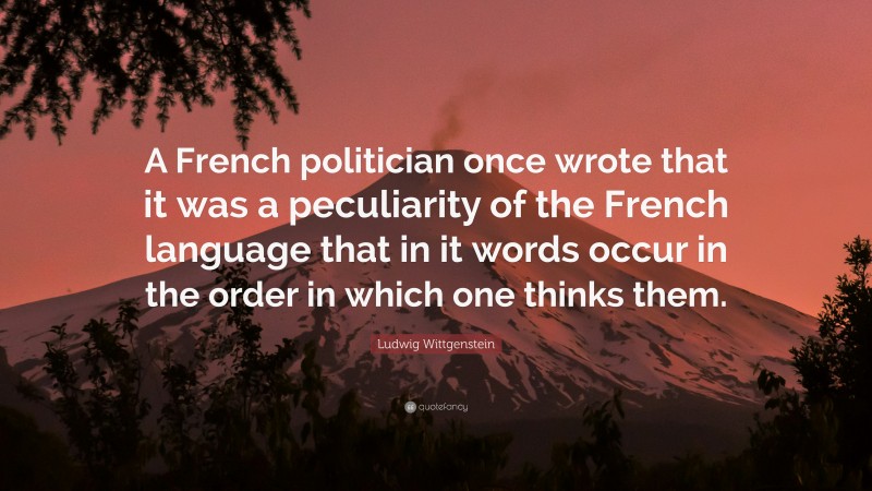 Ludwig Wittgenstein Quote: “A French politician once wrote that it was a peculiarity of the French language that in it words occur in the order in which one thinks them.”