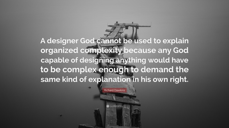 Richard Dawkins Quote: “A designer God cannot be used to explain organized complexity because any God capable of designing anything would have to be complex enough to demand the same kind of explanation in his own right.”