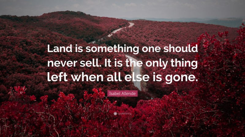 Isabel Allende Quote: “Land is something one should never sell. It is the only thing left when all else is gone.”