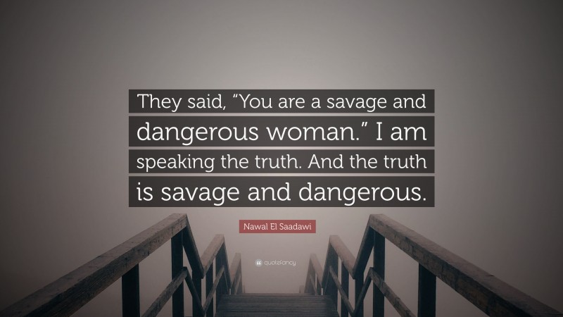Nawal El Saadawi Quote: “They said, “You are a savage and dangerous woman.” I am speaking the truth. And the truth is savage and dangerous.”
