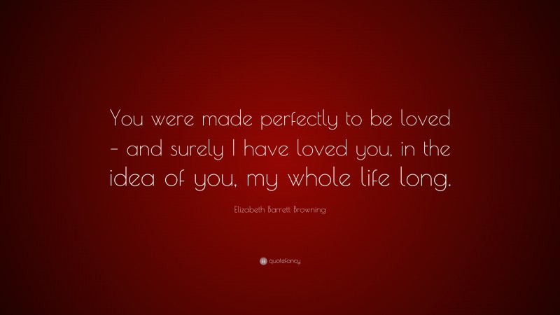 Elizabeth Barrett Browning Quote: “You were made perfectly to be loved – and surely I have loved you, in the idea of you, my whole life long.”