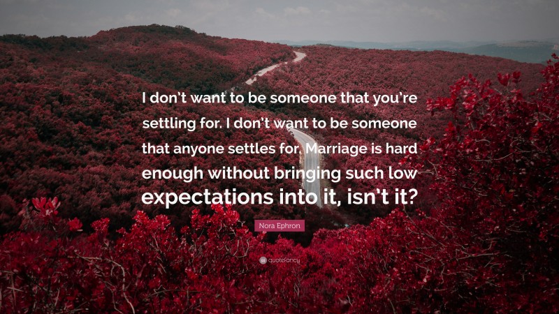 Nora Ephron Quote: “I don’t want to be someone that you’re settling for. I don’t want to be someone that anyone settles for. Marriage is hard enough without bringing such low expectations into it, isn’t it?”