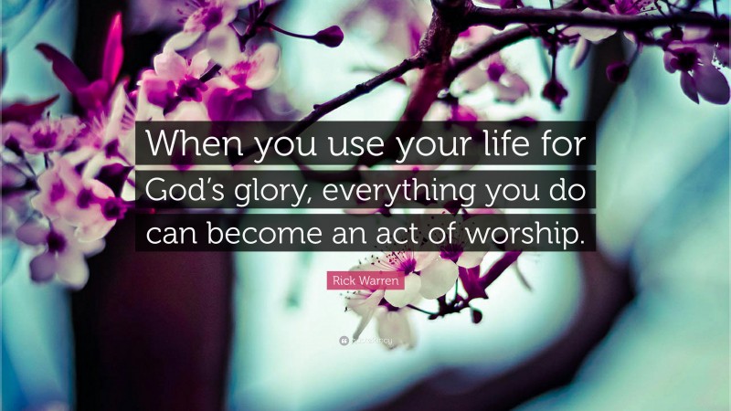 Rick Warren Quote: “When you use your life for God’s glory, everything you do can become an act of worship.”