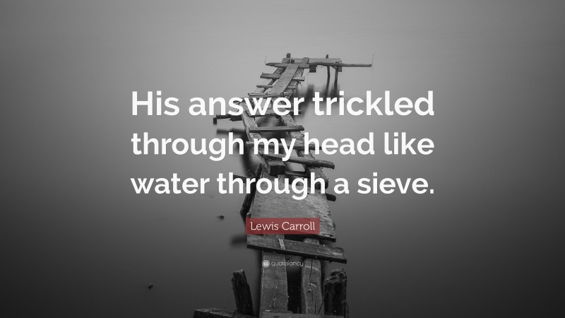 Lewis Carroll Quote: “His answer trickled through my head like water through a sieve.”