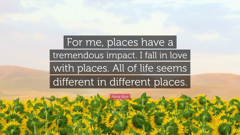 Anne Rice Quote: “For me, places have a tremendous impact. I fall in love with places. All of life seems different in different places.”