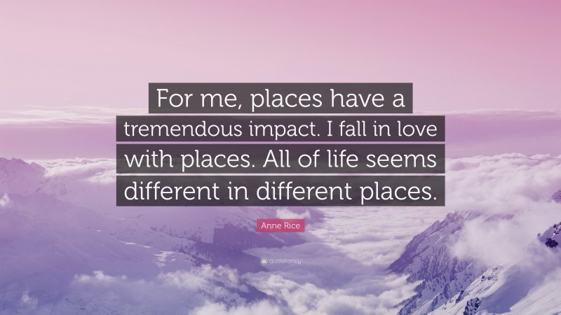Anne Rice Quote: “For me, places have a tremendous impact. I fall in love with places. All of life seems different in different places.”