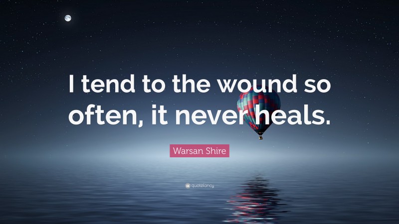 Warsan Shire Quote: “I tend to the wound so often, it never heals.”